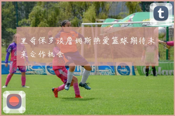 里奇保罗谈詹姆斯热爱篮球期待未来合作机会