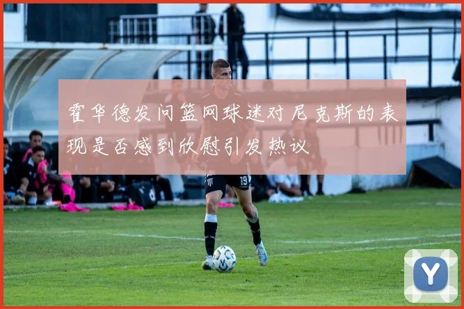 霍华德发问篮网球迷对尼克斯的表现是否感到欣慰引发热议