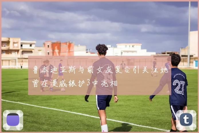 鲁本迪亚斯与前女友复合引关注她曾在漫威银护3中亮相