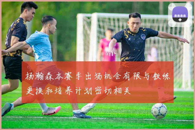 杨瀚森本赛季出场机会有限与教练更换和培养计划密切相关