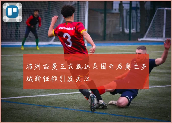 格列兹曼正式抵达美国开启奥兰多城新征程引发关注