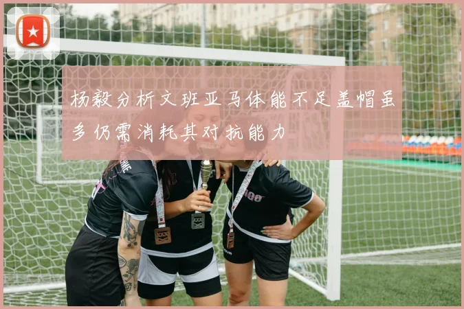 杨毅分析文班亚马体能不足盖帽虽多仍需消耗其对抗能力