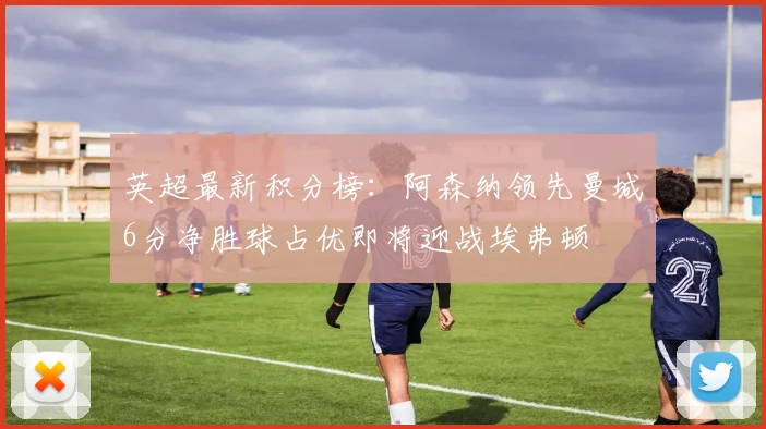英超最新积分榜：阿森纳领先曼城6分净胜球占优即将迎战埃弗顿