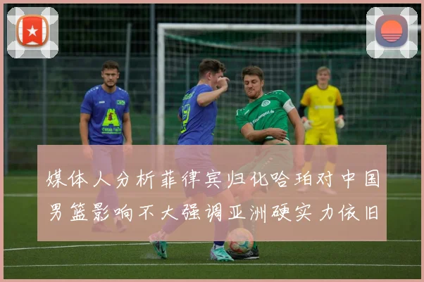 媒体人分析菲律宾归化哈珀对中国男篮影响不大强调亚洲硬实力依旧强劲