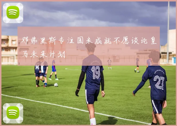 邓弗里斯专注国米成就不愿谈论皇马未来计划