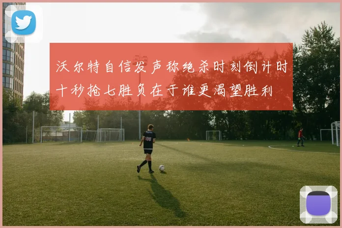沃尔特自信发声称绝杀时刻倒计时十秒抢七胜负在于谁更渴望胜利