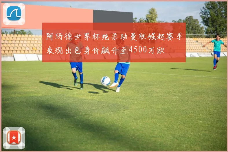 阿玛德世界杯绝杀助曼联崛起赛季表现出色身价飙升至4500万欧