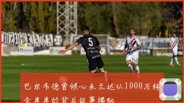 巴尔韦德曾倾心米兰达以1000万转会库库的背后故事揭秘