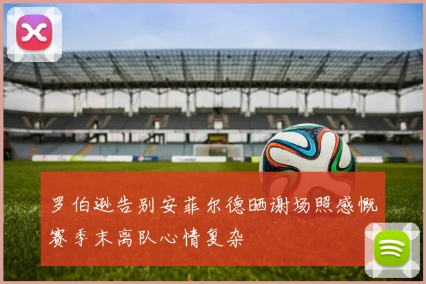 罗伯逊告别安菲尔德晒谢场照感慨赛季末离队心情复杂