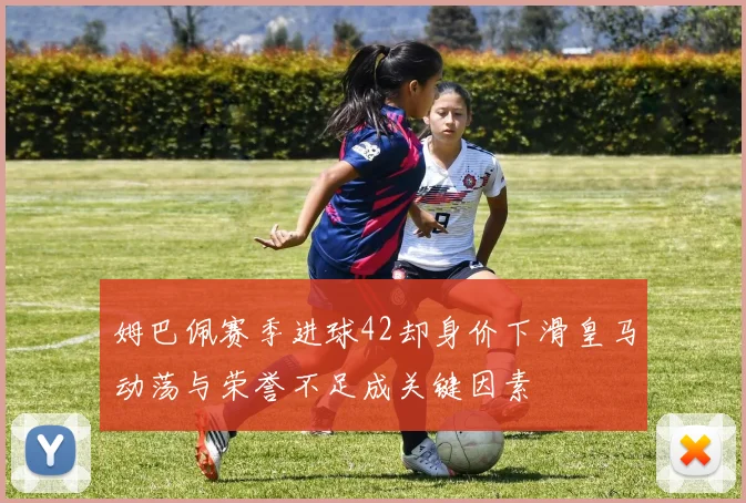 姆巴佩赛季进球42却身价下滑皇马动荡与荣誉不足成关键因素