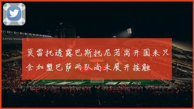 莫雷托透露巴斯托尼若离开国米只会加盟巴萨两队尚未展开接触