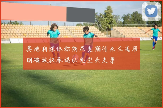 奥地利媒体称朗尼克期待米兰高层明确放权承诺以免空头支票