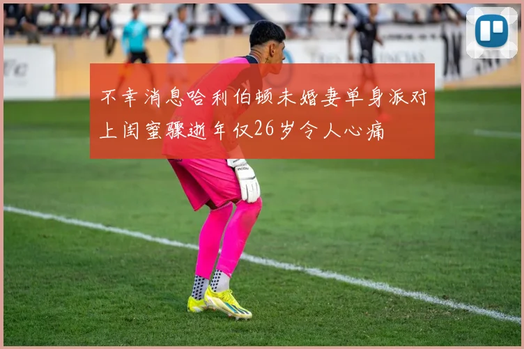 不幸消息哈利伯顿未婚妻单身派对上闺蜜骤逝年仅26岁令人心痛